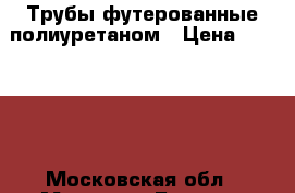 Трубы футерованные полиуретаном › Цена ­ 70 000 - Московская обл., Москва г. Бизнес » Оборудование   . Московская обл.,Москва г.